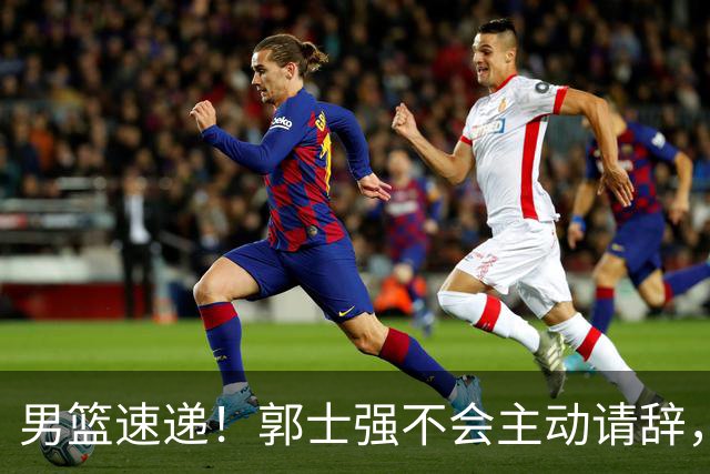 男篮速递！郭士强不会主动请辞，崔永熙承认打不过，胡明轩深夜发声
